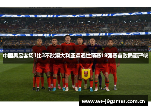 中国男足客场1比3不敌澳大利亚遭遇世预赛18强赛首败局面严峻 中国男足客场1比3不敌澳大利亚遭遇世预赛18强赛首败局面严峻