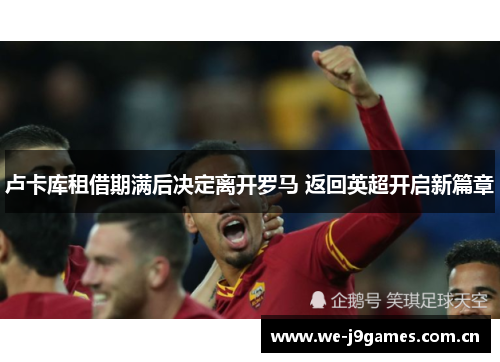 卢卡库租借期满后决定离开罗马 返回英超开启新篇章 卢卡库租借期满后决定离开罗马 返回英超开启新篇章
